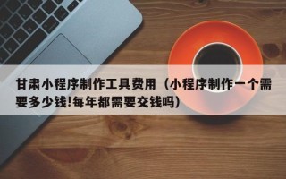 垦利甘肃小程序制作工具费用（小程序制作一个需要多少钱!每年都需要交钱吗）