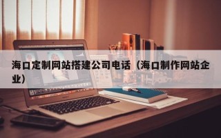 垦利海口定制网站搭建公司电话（海口制作网站企业）