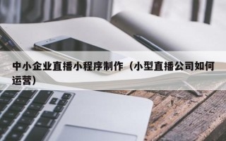 垦利中小企业直播小程序制作（小型直播公司如何运营）