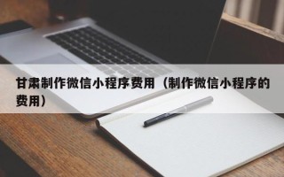垦利甘肃制作微信小程序费用（制作微信小程序的费用）