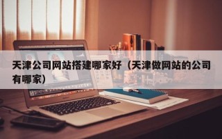 垦利天津公司网站搭建哪家好（天津做网站的公司有哪家）