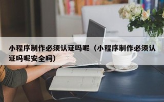 垦利小程序制作必须认证吗呢（小程序制作必须认证吗呢安全吗）