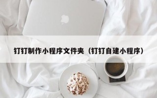 垦利钉钉制作小程序文件夹（钉钉自建小程序）