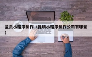 垦利呈贡小程序制作（昆明小程序制作公司有哪些）