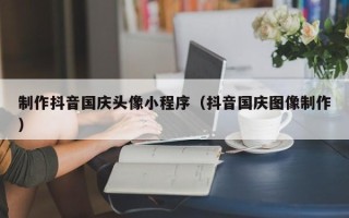 垦利制作抖音国庆头像小程序（抖音国庆图像制作）
