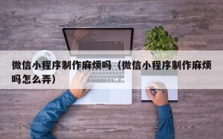 垦利微信小程序制作麻烦吗（微信小程序制作麻烦吗怎么弄）