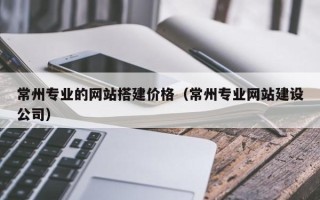 垦利常州专业的网站搭建价格（常州专业网站建设公司）