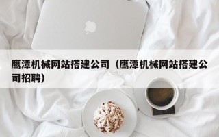 垦利鹰潭机械网站搭建公司（鹰潭机械网站搭建公司招聘）