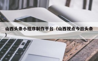 垦利山西头条小程序制作平台（山西视点今日头条）